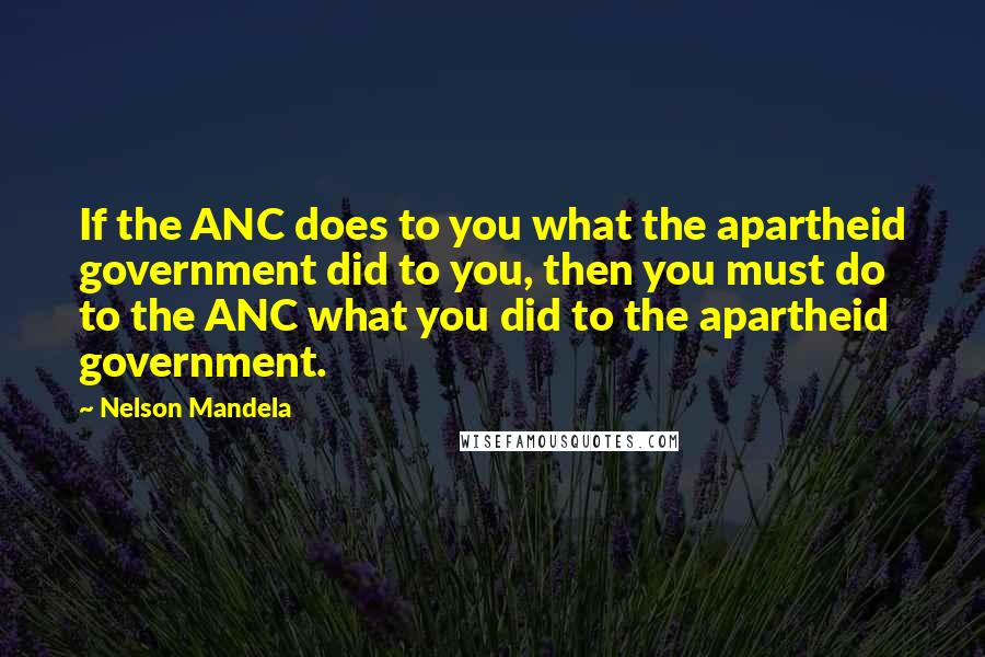 Nelson Mandela Quotes: If the ANC does to you what the apartheid government did to you, then you must do to the ANC what you did to the apartheid government.