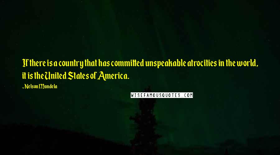 Nelson Mandela Quotes: If there is a country that has committed unspeakable atrocities in the world, it is the United States of America.