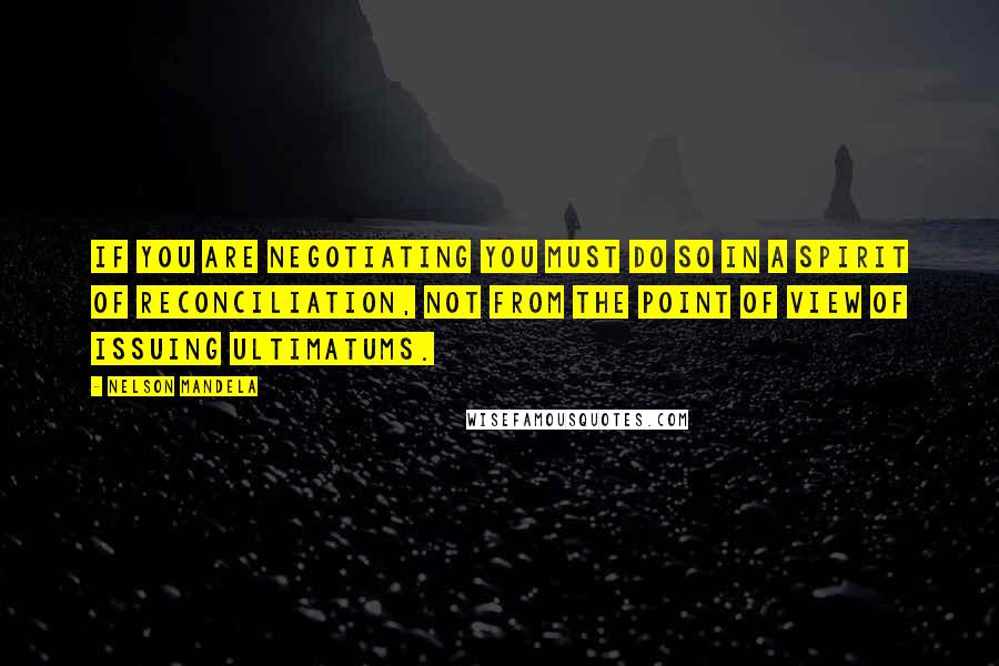 Nelson Mandela Quotes: If you are negotiating you must do so in a spirit of reconciliation, not from the point of view of issuing ultimatums.