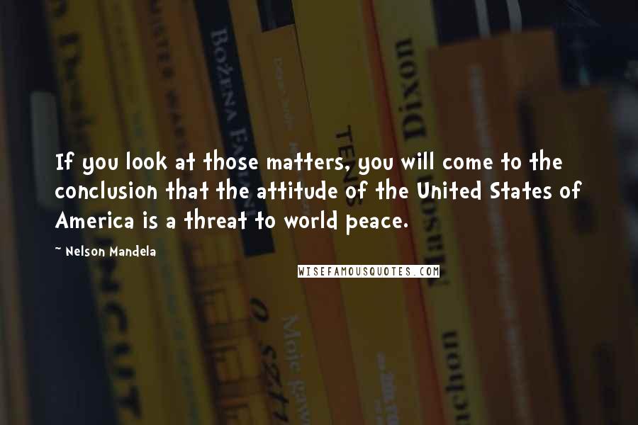 Nelson Mandela Quotes: If you look at those matters, you will come to the conclusion that the attitude of the United States of America is a threat to world peace.