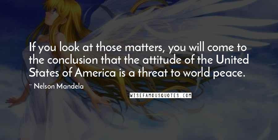 Nelson Mandela Quotes: If you look at those matters, you will come to the conclusion that the attitude of the United States of America is a threat to world peace.