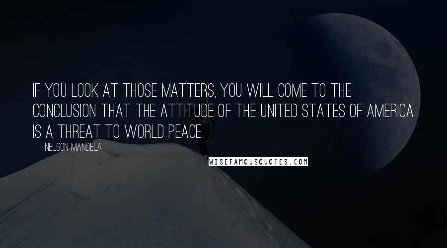 Nelson Mandela Quotes: If you look at those matters, you will come to the conclusion that the attitude of the United States of America is a threat to world peace.