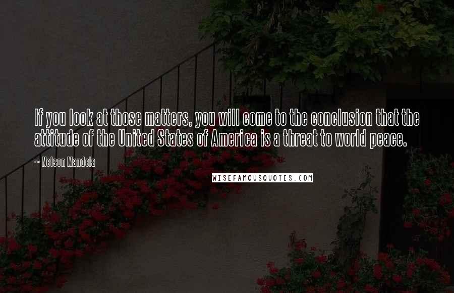 Nelson Mandela Quotes: If you look at those matters, you will come to the conclusion that the attitude of the United States of America is a threat to world peace.