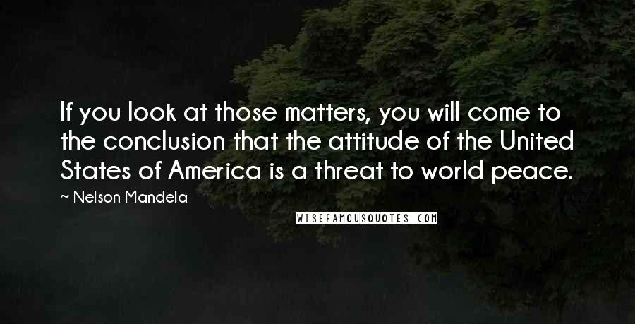 Nelson Mandela Quotes: If you look at those matters, you will come to the conclusion that the attitude of the United States of America is a threat to world peace.