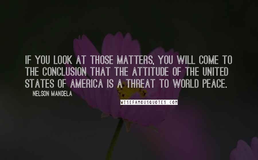 Nelson Mandela Quotes: If you look at those matters, you will come to the conclusion that the attitude of the United States of America is a threat to world peace.