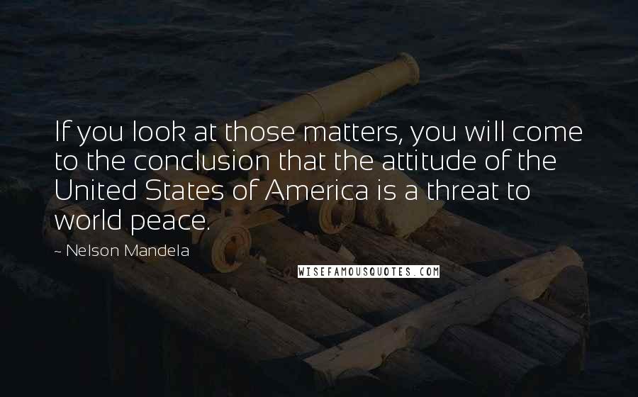 Nelson Mandela Quotes: If you look at those matters, you will come to the conclusion that the attitude of the United States of America is a threat to world peace.