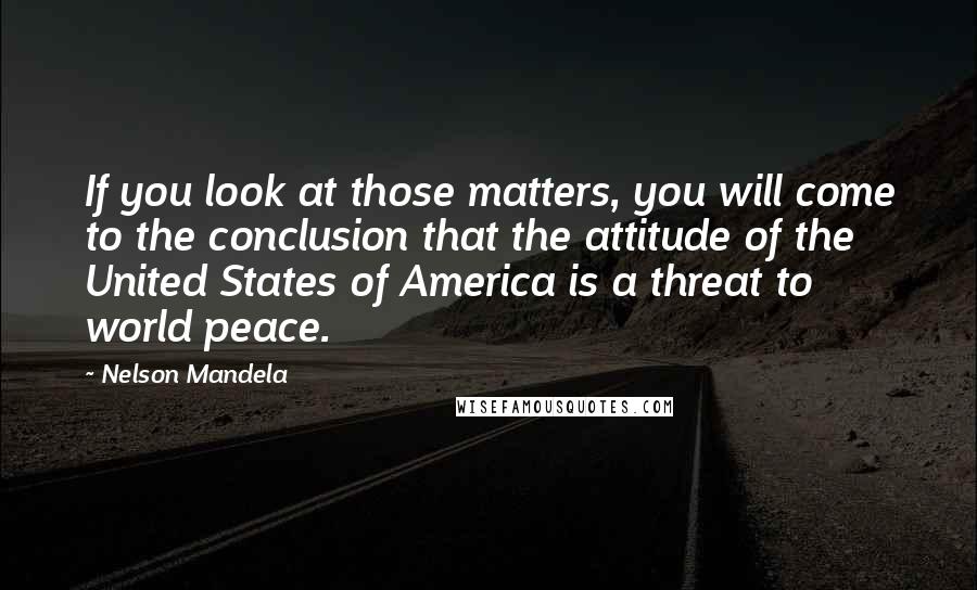 Nelson Mandela Quotes: If you look at those matters, you will come to the conclusion that the attitude of the United States of America is a threat to world peace.