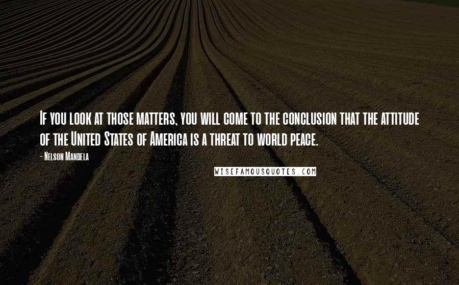 Nelson Mandela Quotes: If you look at those matters, you will come to the conclusion that the attitude of the United States of America is a threat to world peace.