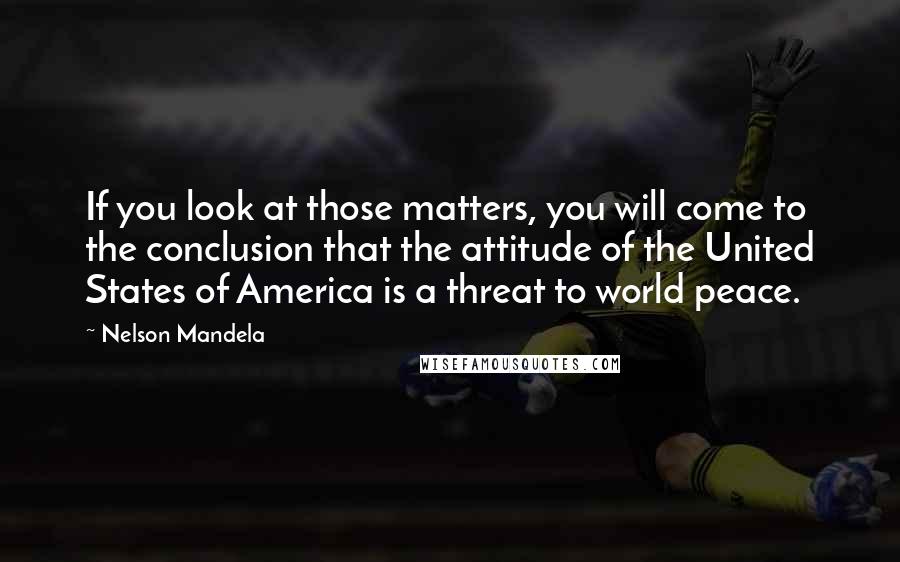 Nelson Mandela Quotes: If you look at those matters, you will come to the conclusion that the attitude of the United States of America is a threat to world peace.