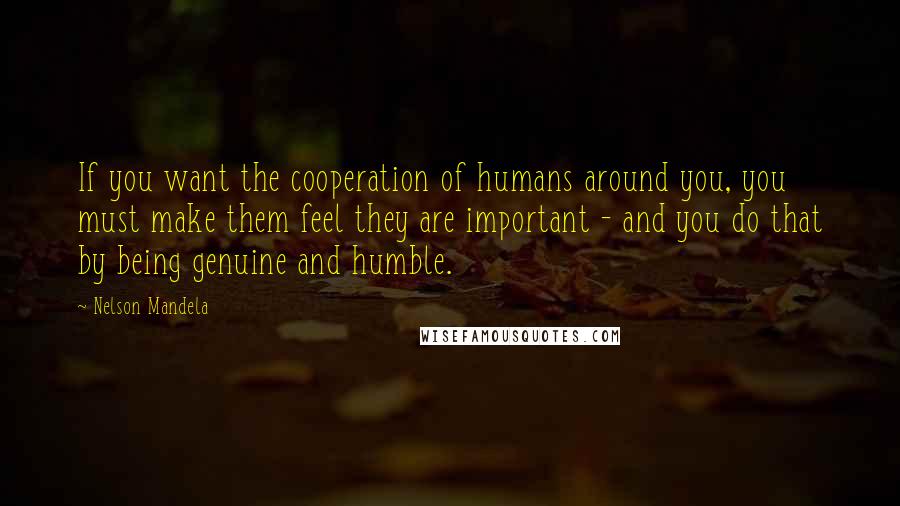 Nelson Mandela Quotes: If you want the cooperation of humans around you, you must make them feel they are important - and you do that by being genuine and humble.