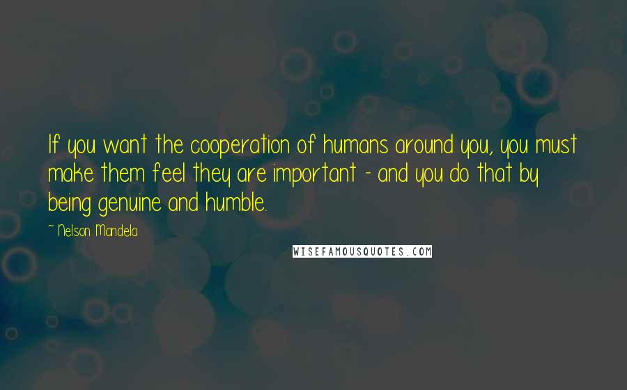 Nelson Mandela Quotes: If you want the cooperation of humans around you, you must make them feel they are important - and you do that by being genuine and humble.