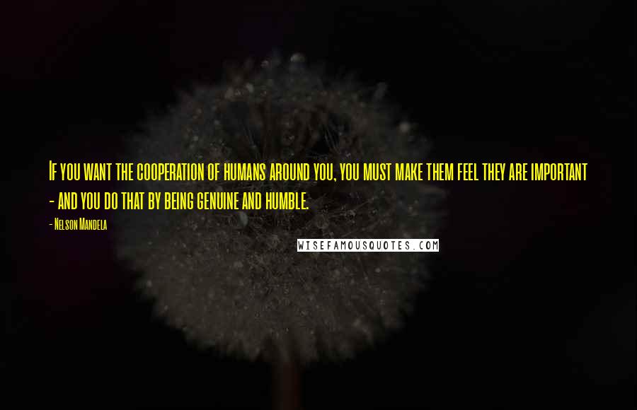 Nelson Mandela Quotes: If you want the cooperation of humans around you, you must make them feel they are important - and you do that by being genuine and humble.