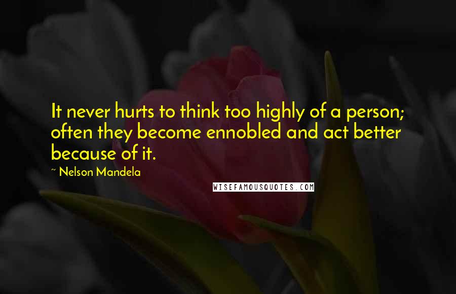 Nelson Mandela Quotes: It never hurts to think too highly of a person; often they become ennobled and act better because of it.