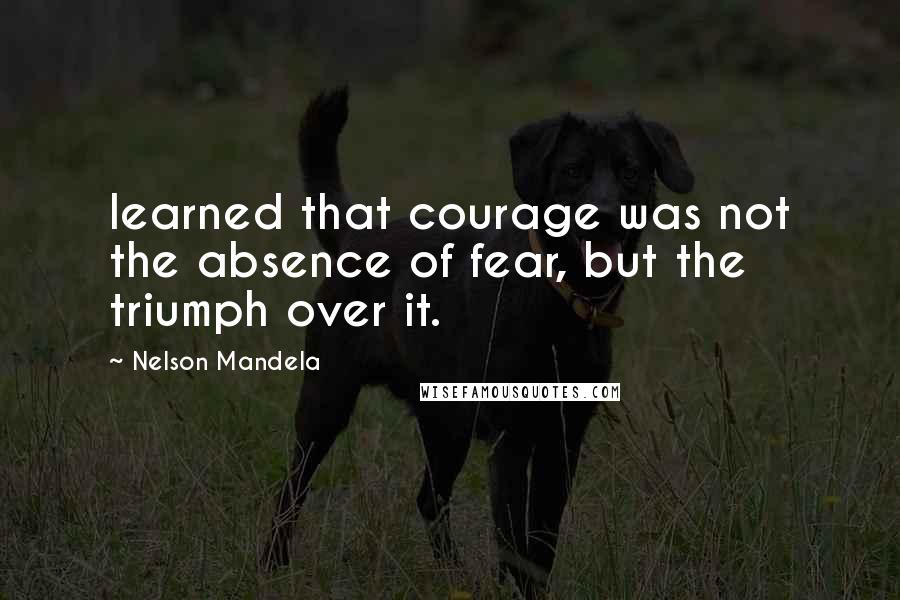 Nelson Mandela Quotes: learned that courage was not the absence of fear, but the triumph over it.