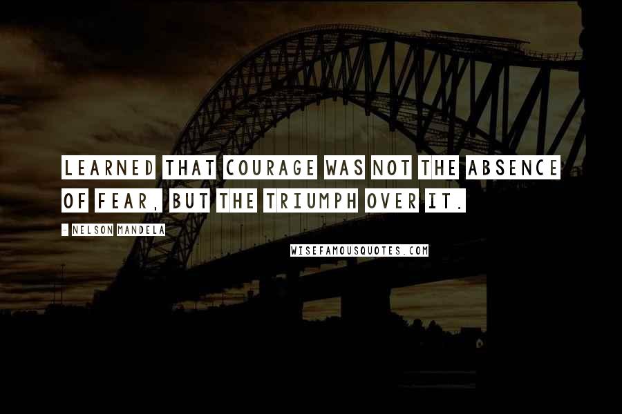 Nelson Mandela Quotes: learned that courage was not the absence of fear, but the triumph over it.