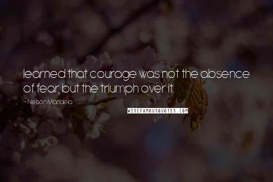 Nelson Mandela Quotes: learned that courage was not the absence of fear, but the triumph over it.