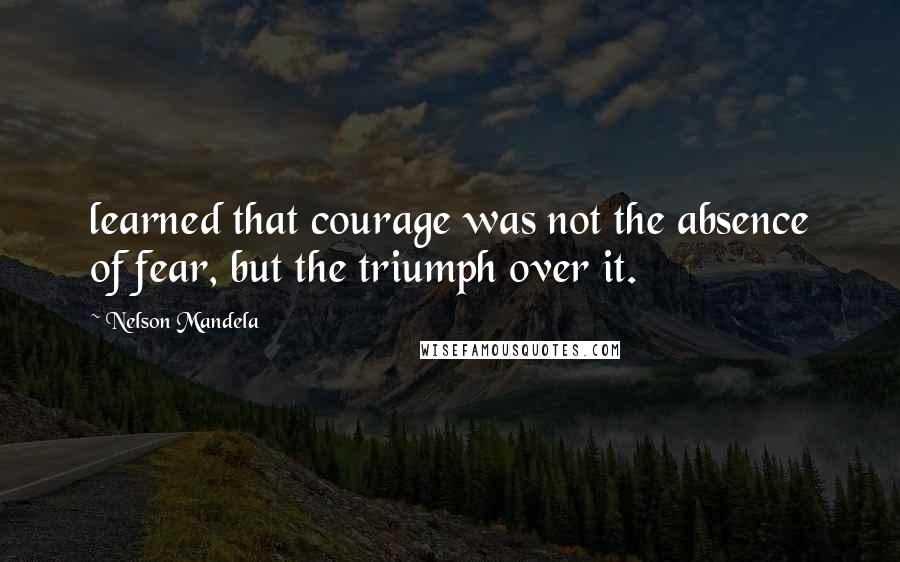 Nelson Mandela Quotes: learned that courage was not the absence of fear, but the triumph over it.