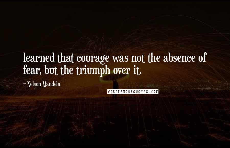 Nelson Mandela Quotes: learned that courage was not the absence of fear, but the triumph over it.