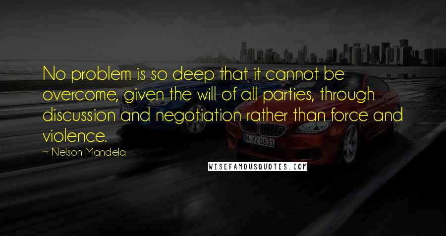 Nelson Mandela Quotes: No problem is so deep that it cannot be overcome, given the will of all parties, through discussion and negotiation rather than force and violence.