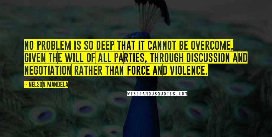 Nelson Mandela Quotes: No problem is so deep that it cannot be overcome, given the will of all parties, through discussion and negotiation rather than force and violence.