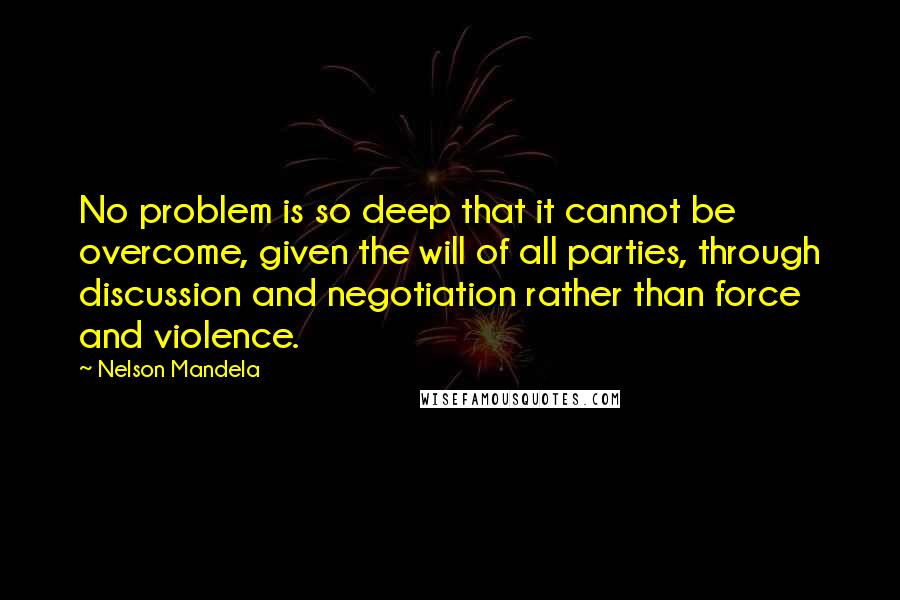 Nelson Mandela Quotes: No problem is so deep that it cannot be overcome, given the will of all parties, through discussion and negotiation rather than force and violence.