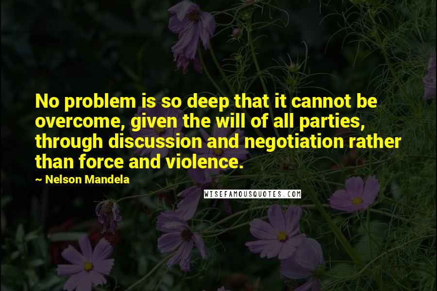 Nelson Mandela Quotes: No problem is so deep that it cannot be overcome, given the will of all parties, through discussion and negotiation rather than force and violence.