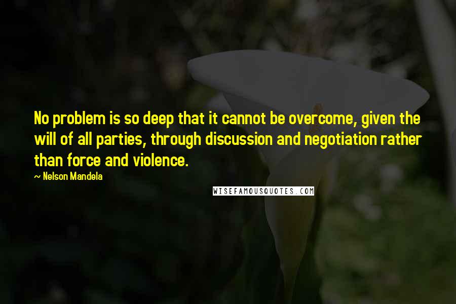 Nelson Mandela Quotes: No problem is so deep that it cannot be overcome, given the will of all parties, through discussion and negotiation rather than force and violence.