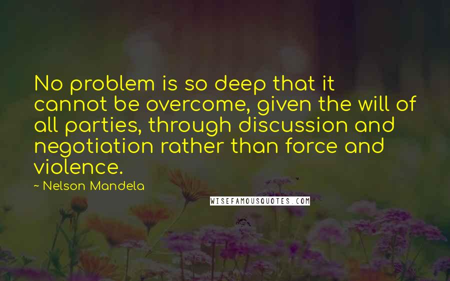 Nelson Mandela Quotes: No problem is so deep that it cannot be overcome, given the will of all parties, through discussion and negotiation rather than force and violence.