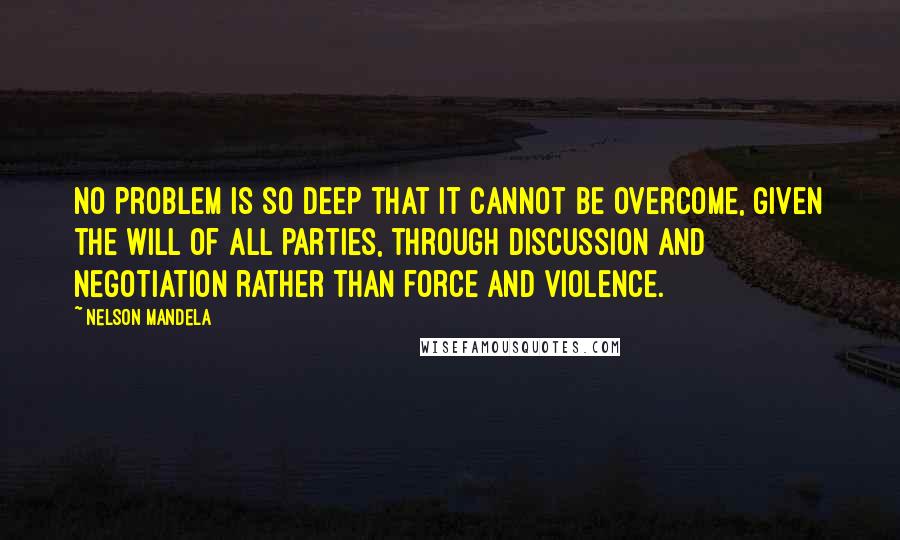 Nelson Mandela Quotes: No problem is so deep that it cannot be overcome, given the will of all parties, through discussion and negotiation rather than force and violence.