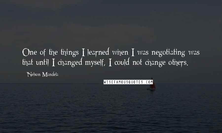 Nelson Mandela Quotes: One of the things I learned when I was negotiating was that until I changed myself, I could not change others.