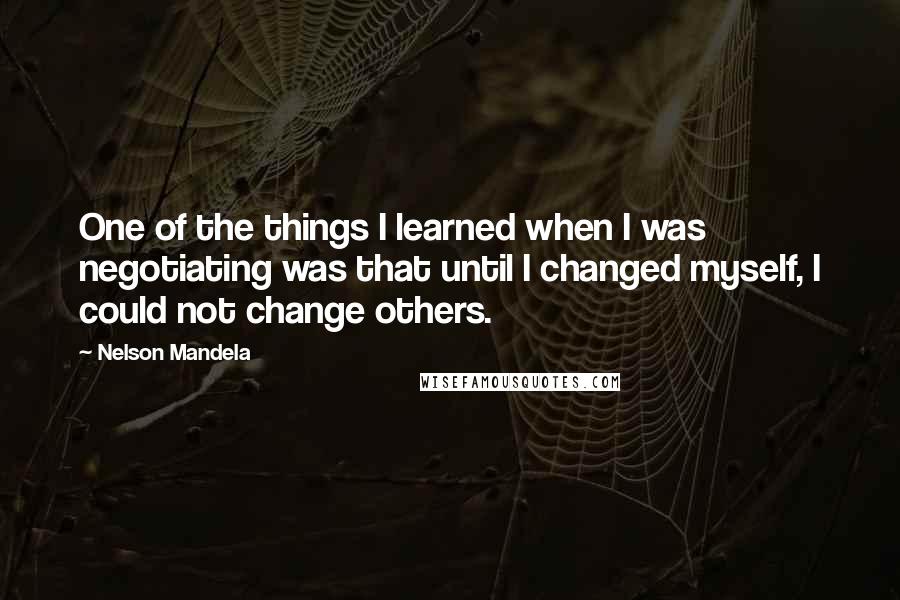 Nelson Mandela Quotes: One of the things I learned when I was negotiating was that until I changed myself, I could not change others.