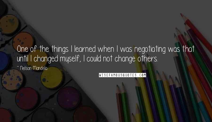 Nelson Mandela Quotes: One of the things I learned when I was negotiating was that until I changed myself, I could not change others.