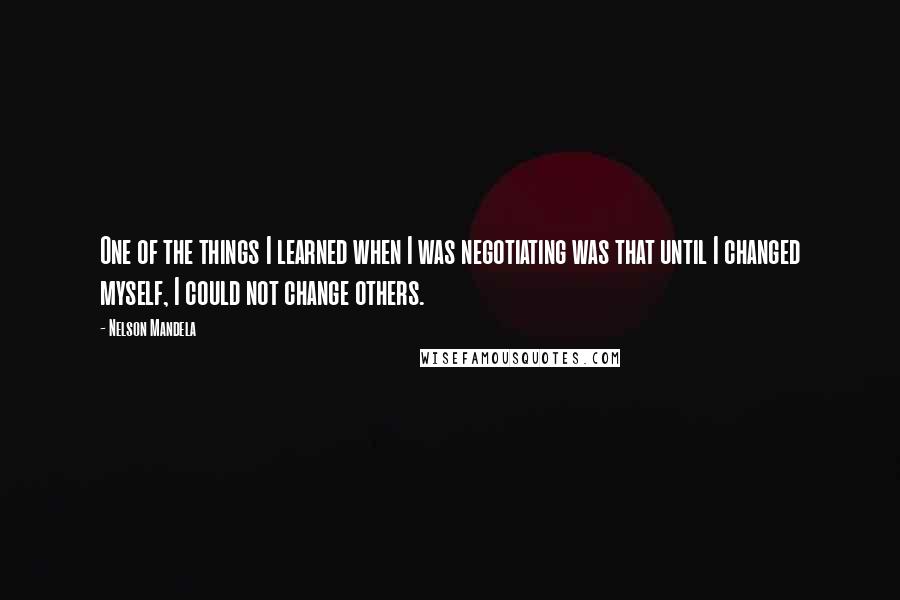 Nelson Mandela Quotes: One of the things I learned when I was negotiating was that until I changed myself, I could not change others.