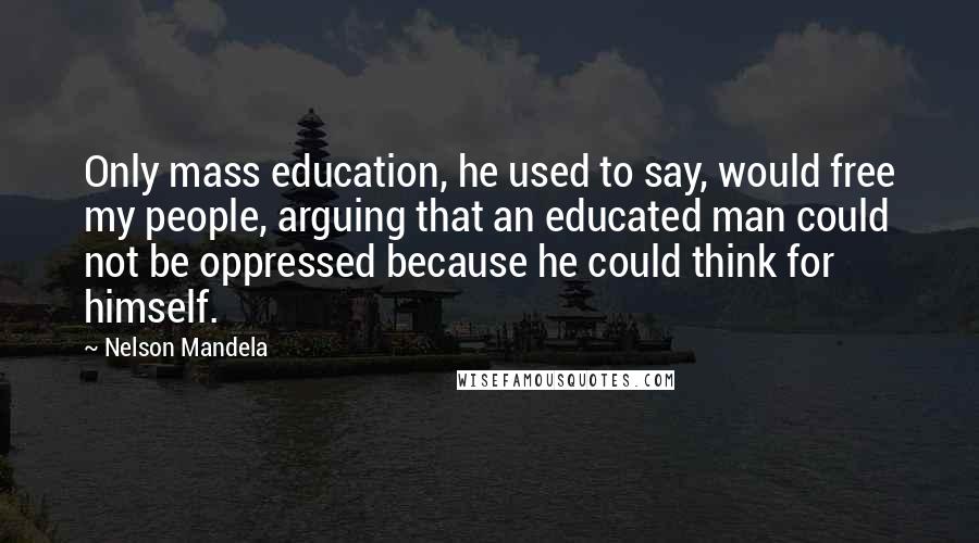 Nelson Mandela Quotes: Only mass education, he used to say, would free my people, arguing that an educated man could not be oppressed because he could think for himself.