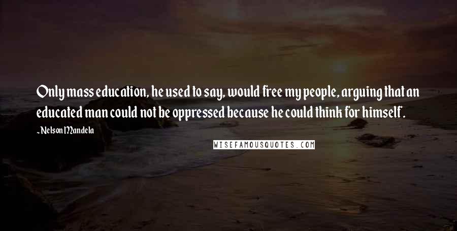 Nelson Mandela Quotes: Only mass education, he used to say, would free my people, arguing that an educated man could not be oppressed because he could think for himself.