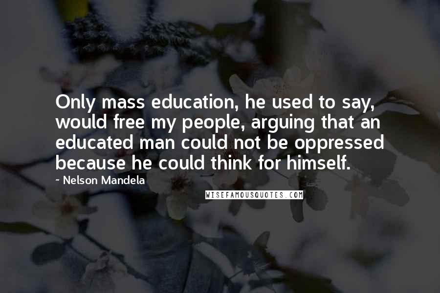 Nelson Mandela Quotes: Only mass education, he used to say, would free my people, arguing that an educated man could not be oppressed because he could think for himself.