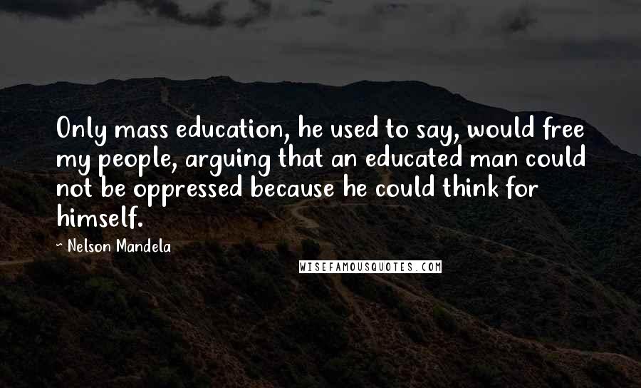 Nelson Mandela Quotes: Only mass education, he used to say, would free my people, arguing that an educated man could not be oppressed because he could think for himself.