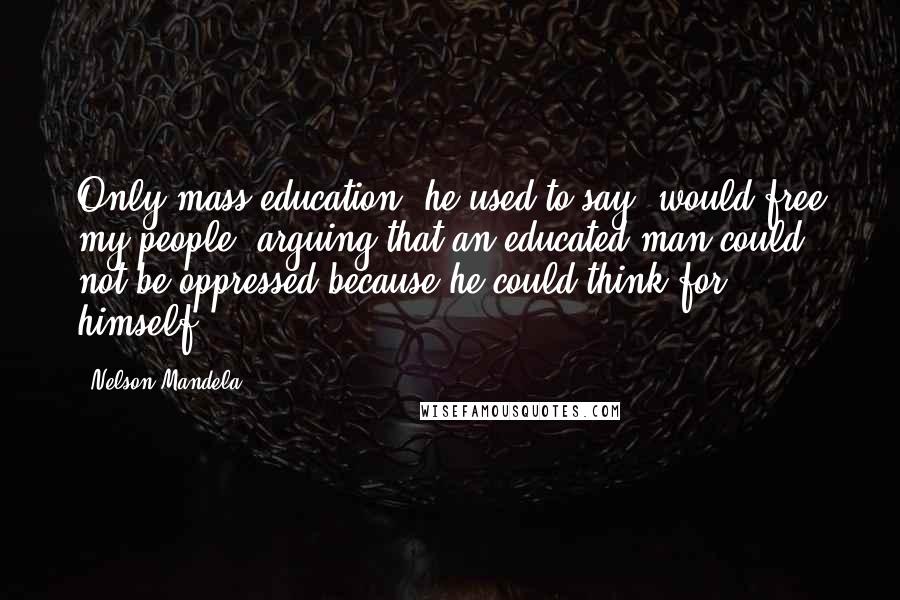 Nelson Mandela Quotes: Only mass education, he used to say, would free my people, arguing that an educated man could not be oppressed because he could think for himself.