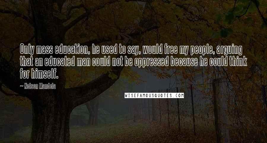 Nelson Mandela Quotes: Only mass education, he used to say, would free my people, arguing that an educated man could not be oppressed because he could think for himself.