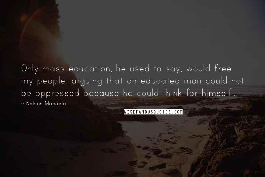 Nelson Mandela Quotes: Only mass education, he used to say, would free my people, arguing that an educated man could not be oppressed because he could think for himself.