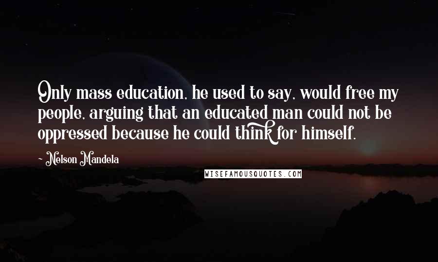 Nelson Mandela Quotes: Only mass education, he used to say, would free my people, arguing that an educated man could not be oppressed because he could think for himself.