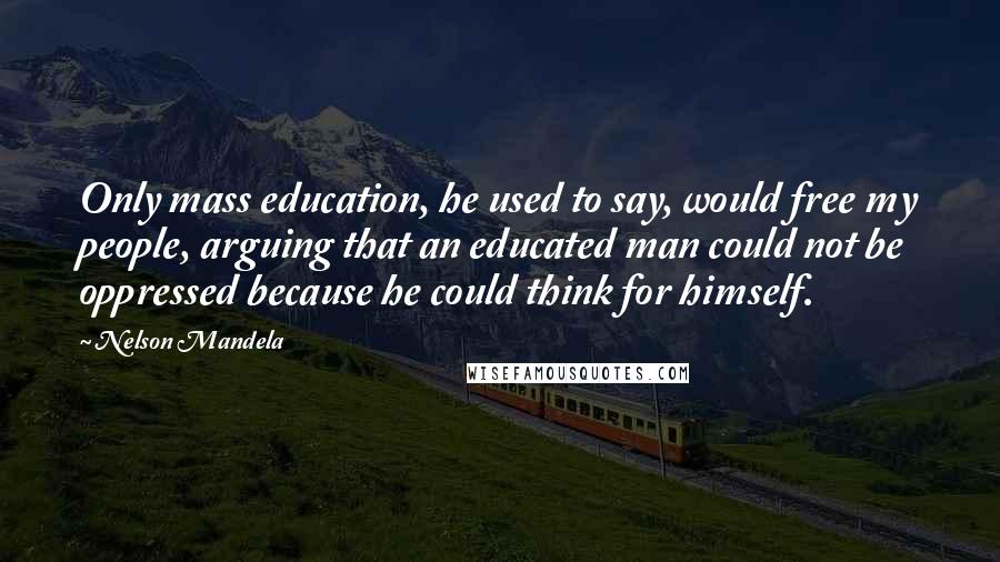 Nelson Mandela Quotes: Only mass education, he used to say, would free my people, arguing that an educated man could not be oppressed because he could think for himself.