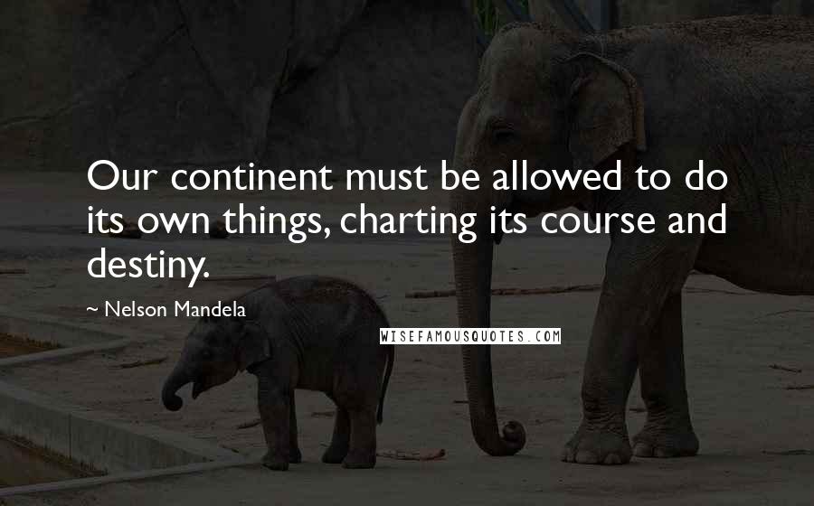 Nelson Mandela Quotes: Our continent must be allowed to do its own things, charting its course and destiny.