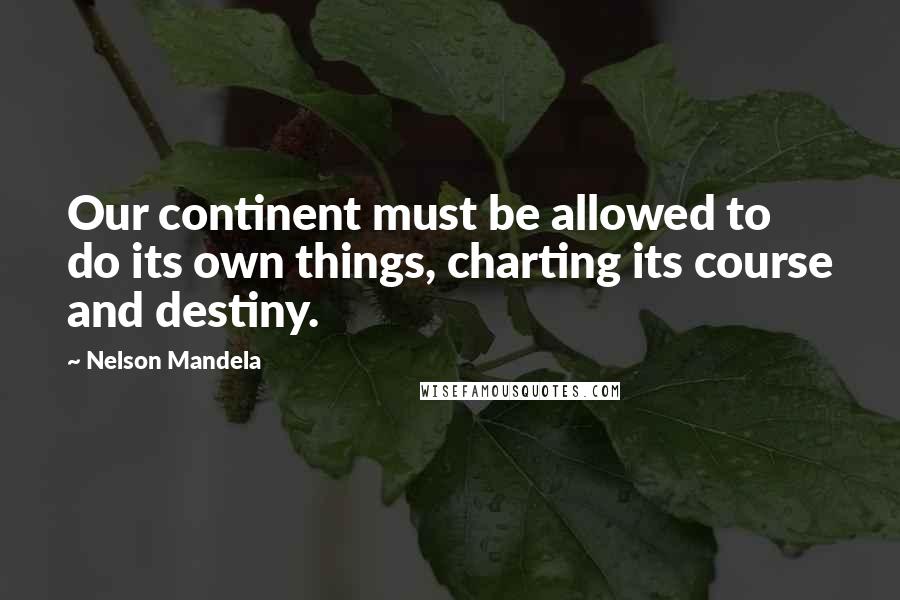 Nelson Mandela Quotes: Our continent must be allowed to do its own things, charting its course and destiny.
