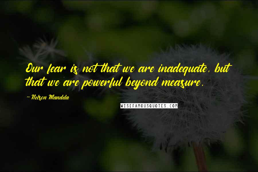 Nelson Mandela Quotes: Our fear is not that we are inadequate, but that we are powerful beyond measure.