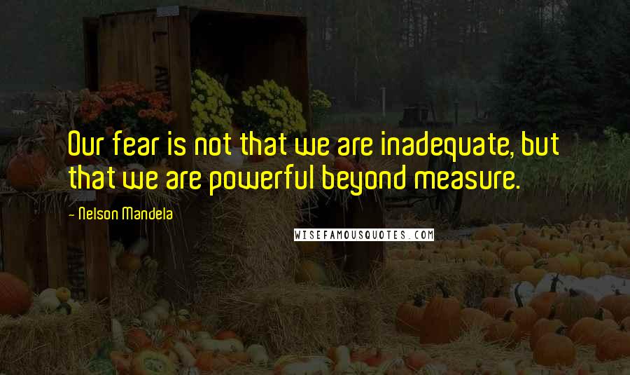 Nelson Mandela Quotes: Our fear is not that we are inadequate, but that we are powerful beyond measure.