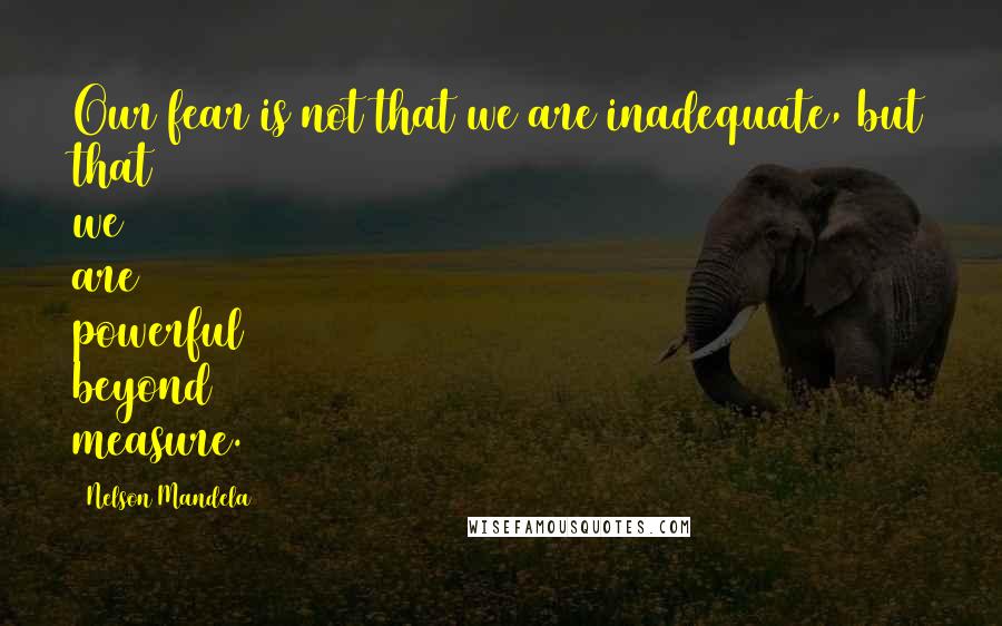 Nelson Mandela Quotes: Our fear is not that we are inadequate, but that we are powerful beyond measure.