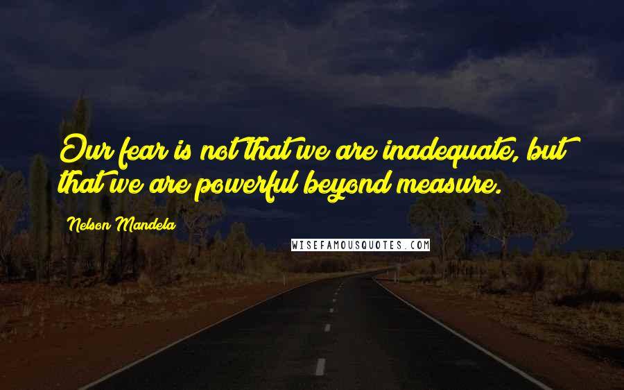 Nelson Mandela Quotes: Our fear is not that we are inadequate, but that we are powerful beyond measure.