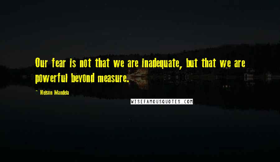 Nelson Mandela Quotes: Our fear is not that we are inadequate, but that we are powerful beyond measure.