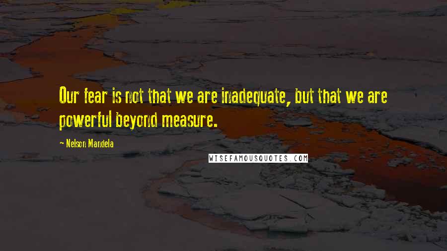 Nelson Mandela Quotes: Our fear is not that we are inadequate, but that we are powerful beyond measure.